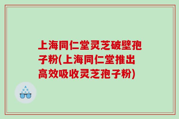 上海同仁堂灵芝破壁孢子粉(上海同仁堂推出高效吸收灵芝孢子粉)