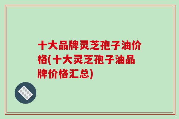 十大品牌灵芝孢子油价格(十大灵芝孢子油品牌价格汇总)