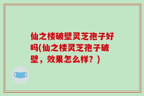 仙之楼破壁灵芝孢子好吗(仙之楼灵芝孢子破壁，效果怎么样？)