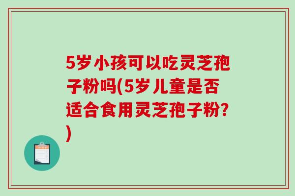 5岁小孩可以吃灵芝孢子粉吗(5岁儿童是否适合食用灵芝孢子粉？)