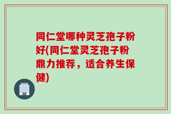 同仁堂哪种灵芝孢子粉好(同仁堂灵芝孢子粉鼎力推荐，适合养生保健)
