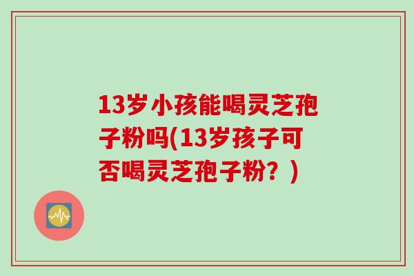 13岁小孩能喝灵芝孢子粉吗(13岁孩子可否喝灵芝孢子粉？)