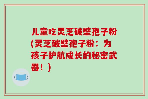 儿童吃灵芝破壁孢子粉(灵芝破壁孢子粉：为孩子护航成长的秘密武器！)