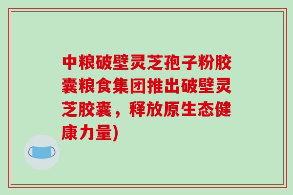 中粮破壁灵芝孢子粉胶囊粮食集团推出破壁灵芝胶囊，释放原生态健康力量)