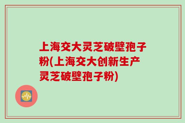 上海交大灵芝破壁孢子粉(上海交大创新生产灵芝破壁孢子粉)