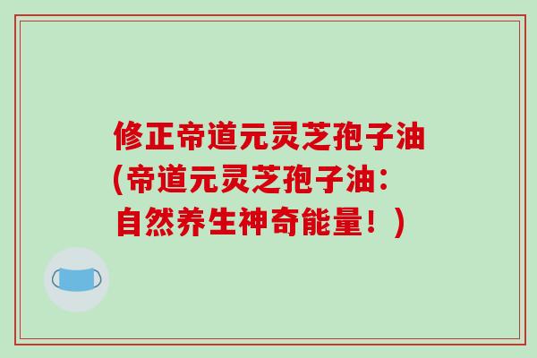 修正帝道元灵芝孢子油(帝道元灵芝孢子油：自然养生神奇能量！)