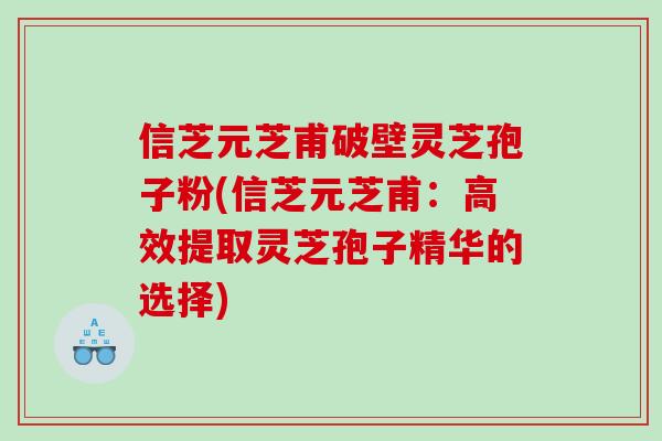 信芝元芝甫破壁灵芝孢子粉(信芝元芝甫：高效提取灵芝孢子精华的选择)