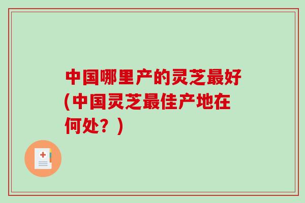 中国哪里产的灵芝最好(中国灵芝最佳产地在何处？)