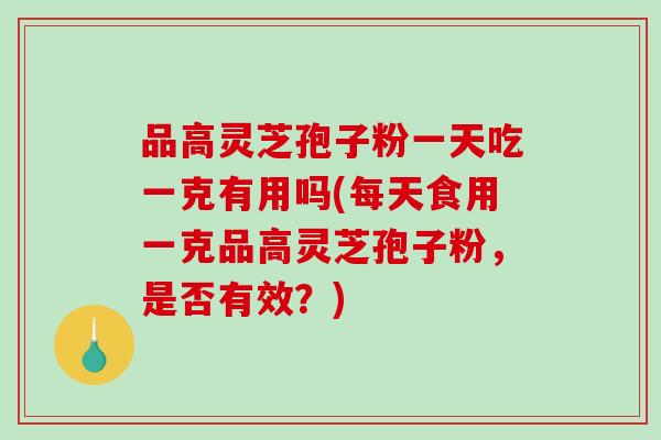品高灵芝孢子粉一天吃一克有用吗(每天食用一克品高灵芝孢子粉，是否有效？)