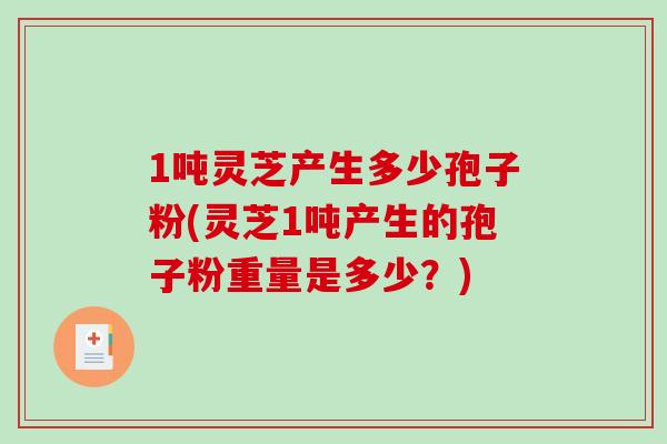 1吨灵芝产生多少孢子粉(灵芝1吨产生的孢子粉重量是多少？)