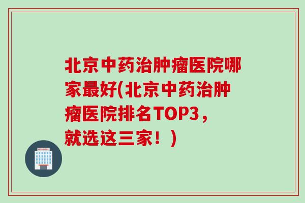 北京中药治肿瘤医院哪家最好(北京中药治肿瘤医院排名TOP3，就选这三家！)