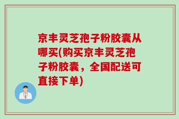 京丰灵芝孢子粉胶囊从哪买(购买京丰灵芝孢子粉胶囊，全国配送可直接下单)