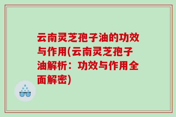 云南灵芝孢子油的功效与作用(云南灵芝孢子油解析：功效与作用全面解密)