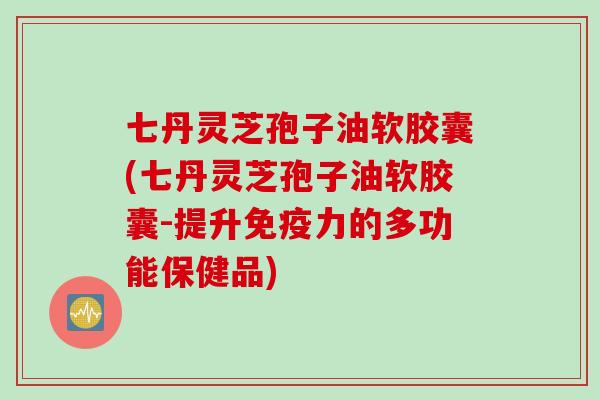 七丹灵芝孢子油软胶囊(七丹灵芝孢子油软胶囊-提升免疫力的多功能保健品)