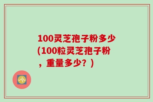 100灵芝孢子粉多少(100粒灵芝孢子粉，重量多少？)