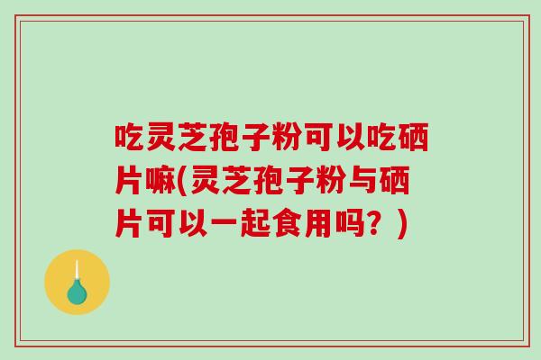 吃灵芝孢子粉可以吃硒片嘛(灵芝孢子粉与硒片可以一起食用吗？)