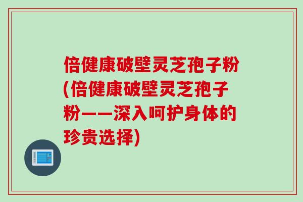 倍健康破壁灵芝孢子粉(倍健康破壁灵芝孢子粉——深入呵护身体的珍贵选择)