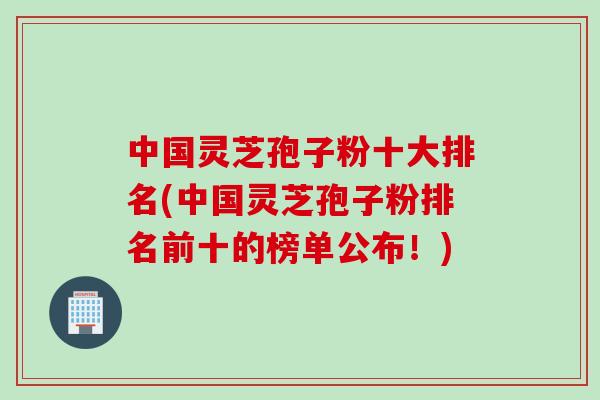 中国灵芝孢子粉十大排名(中国灵芝孢子粉排名前十的榜单公布！)
