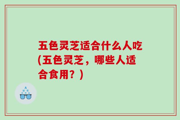 五色灵芝适合什么人吃(五色灵芝，哪些人适合食用？)