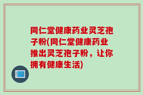 同仁堂健康药业灵芝孢子粉(同仁堂健康药业推出灵芝孢子粉，让你拥有健康生活)