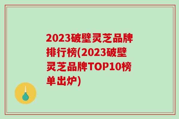 2023破壁灵芝品牌排行榜(2023破壁灵芝品牌TOP10榜单出炉)