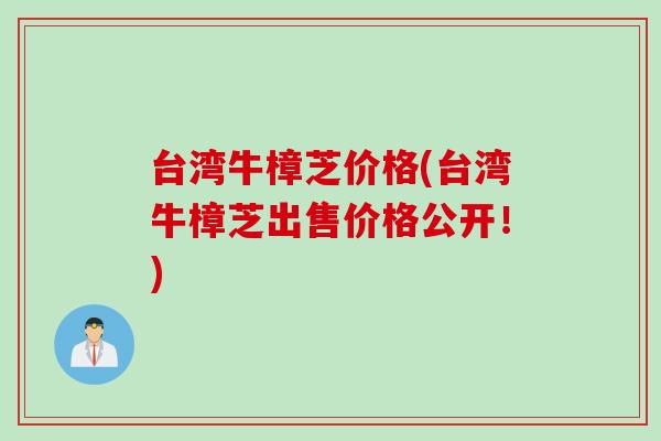 台湾牛樟芝价格(台湾牛樟芝出售价格公开！)