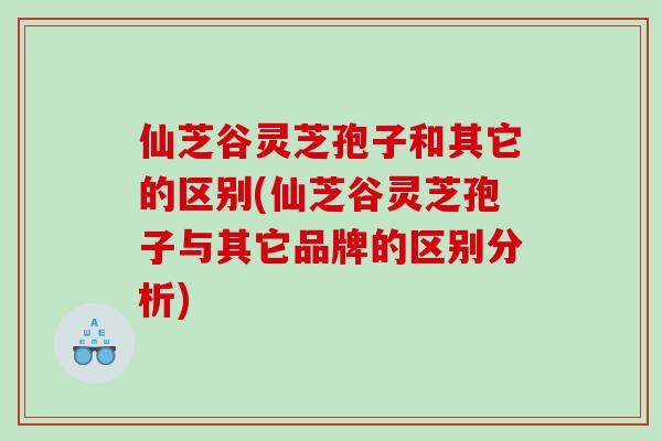 仙芝谷灵芝孢子和其它的区别(仙芝谷灵芝孢子与其它品牌的区别分析)