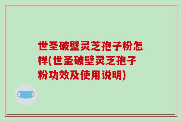世圣破壁灵芝孢子粉怎样(世圣破壁灵芝孢子粉功效及使用说明)