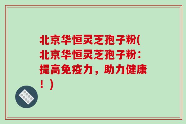 北京华恒灵芝孢子粉(北京华恒灵芝孢子粉：提高免疫力，助力健康！)