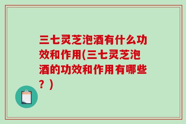 三七灵芝泡酒有什么功效和作用(三七灵芝泡酒的功效和作用有哪些？)