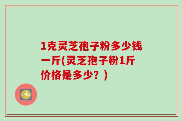 1克灵芝孢子粉多少钱一斤(灵芝孢子粉1斤价格是多少？)