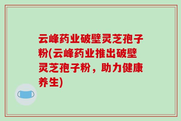 云峰药业破壁灵芝孢子粉(云峰药业推出破壁灵芝孢子粉，助力健康养生)