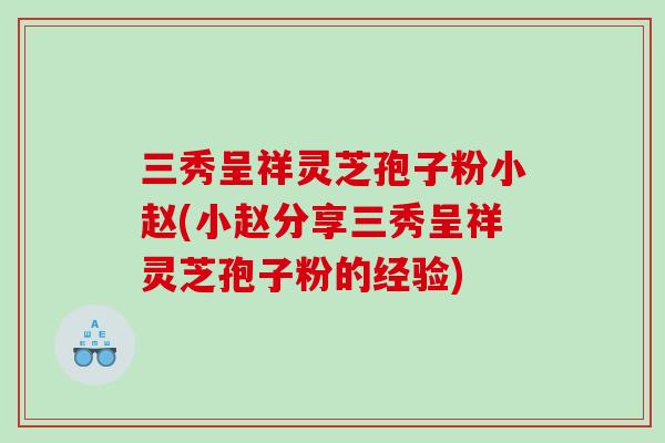 三秀呈祥灵芝孢子粉小赵(小赵分享三秀呈祥灵芝孢子粉的经验)