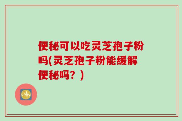 便秘可以吃灵芝孢子粉吗(灵芝孢子粉能缓解便秘吗？)