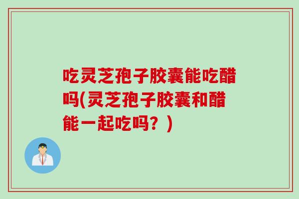 吃灵芝孢子胶囊能吃醋吗(灵芝孢子胶囊和醋能一起吃吗？)