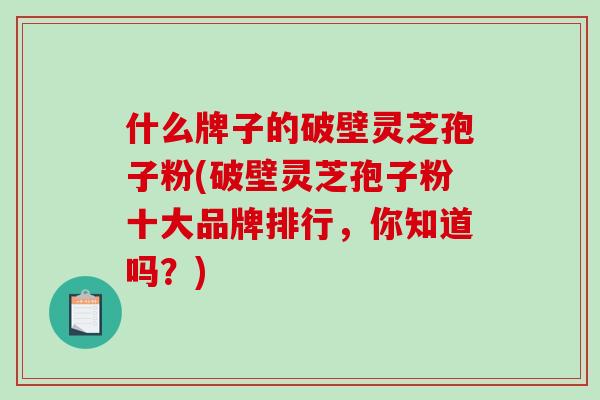 什么牌子的破壁灵芝孢子粉(破壁灵芝孢子粉十大品牌排行，你知道吗？)