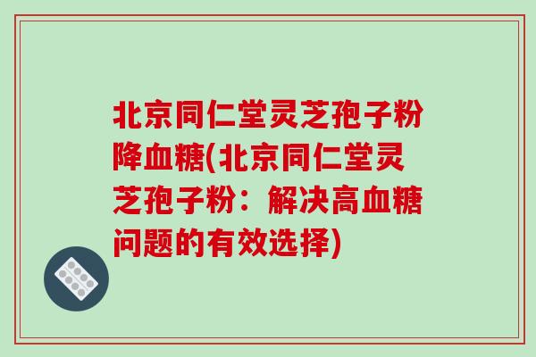 北京同仁堂灵芝孢子粉降血糖(北京同仁堂灵芝孢子粉：解决高血糖问题的有效选择)