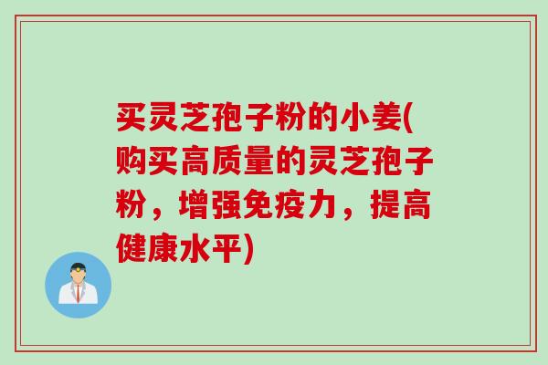 买灵芝孢子粉的小姜(购买高质量的灵芝孢子粉，增强免疫力，提高健康水平)