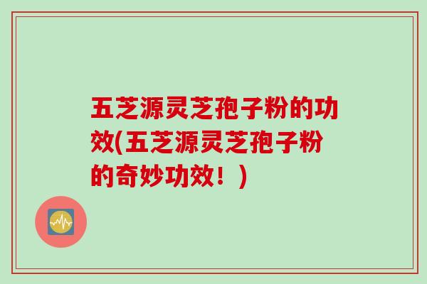 五芝源灵芝孢子粉的功效(五芝源灵芝孢子粉的奇妙功效！)