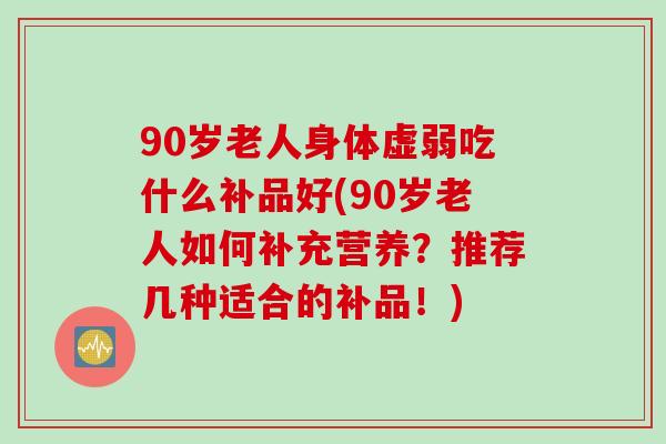 90岁老人身体虚弱吃什么补品好(90岁老人如何补充营养？推荐几种适合的补品！)