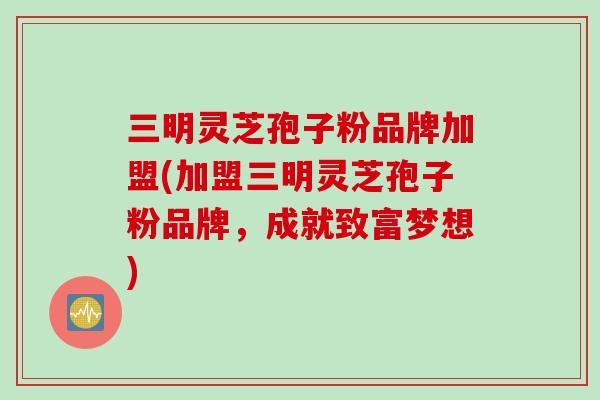 三明灵芝孢子粉品牌加盟(加盟三明灵芝孢子粉品牌，成就致富梦想)