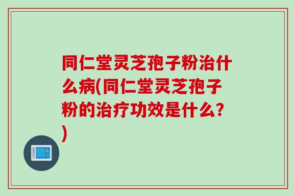 同仁堂灵芝孢子粉治什么病(同仁堂灵芝孢子粉的治疗功效是什么？)