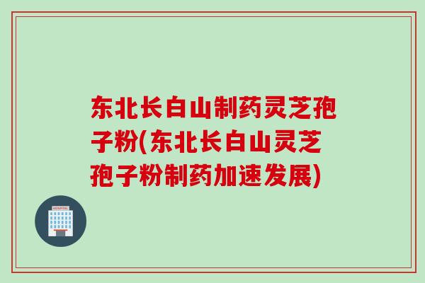 东北长白山制药灵芝孢子粉(东北长白山灵芝孢子粉制药加速发展)