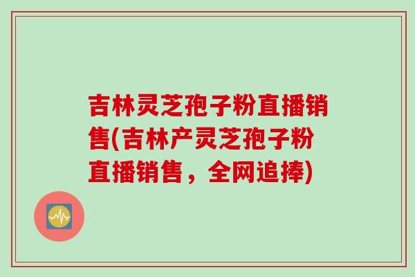 吉林灵芝孢子粉直播销售(吉林产灵芝孢子粉直播销售，全网追捧)