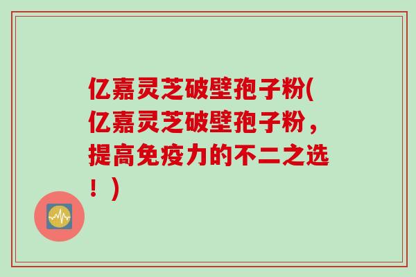 亿嘉灵芝破壁孢子粉(亿嘉灵芝破壁孢子粉，提高免疫力的不二之选！)
