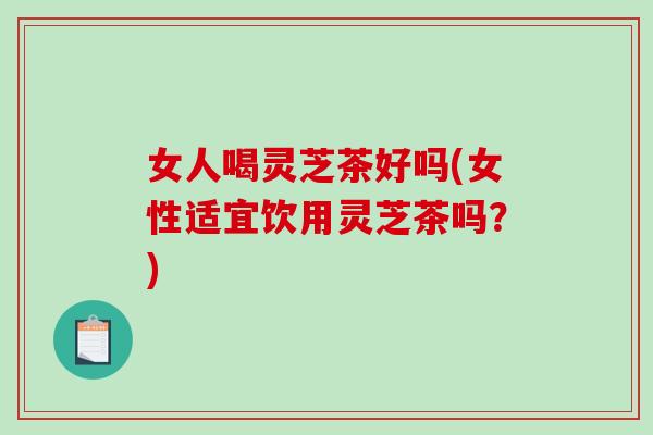 女人喝灵芝茶好吗(女性适宜饮用灵芝茶吗？)