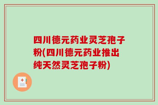四川德元药业灵芝孢子粉(四川德元药业推出纯天然灵芝孢子粉)