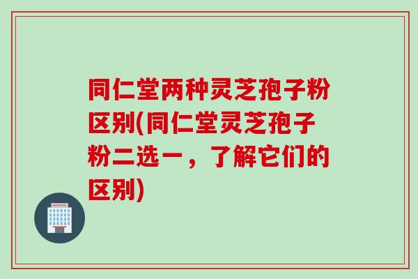 同仁堂两种灵芝孢子粉区别(同仁堂灵芝孢子粉二选一，了解它们的区别)