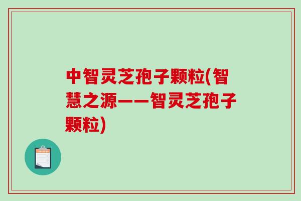 中智灵芝孢子颗粒(智慧之源——智灵芝孢子颗粒)
