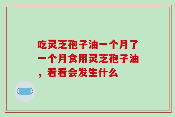 吃灵芝孢子油一个月了一个月食用灵芝孢子油，看看会发生什么